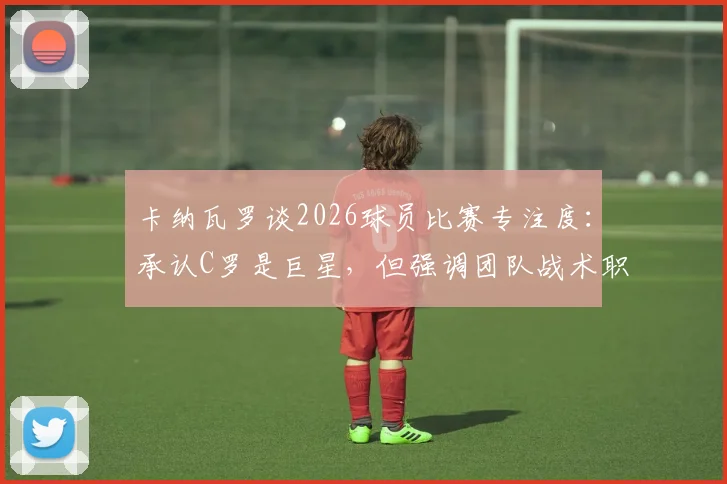 卡纳瓦罗谈2026球员比赛专注度：承认C罗是巨星，但强调团队战术职责高于个人