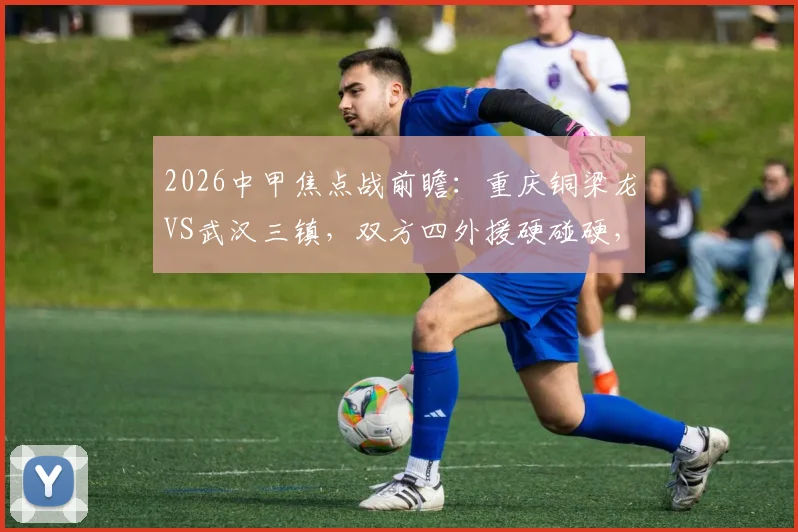 2026中甲焦点战前瞻：重庆铜梁龙VS武汉三镇，双方四外援硬碰硬，杜月徵能否扛起进攻大旗？