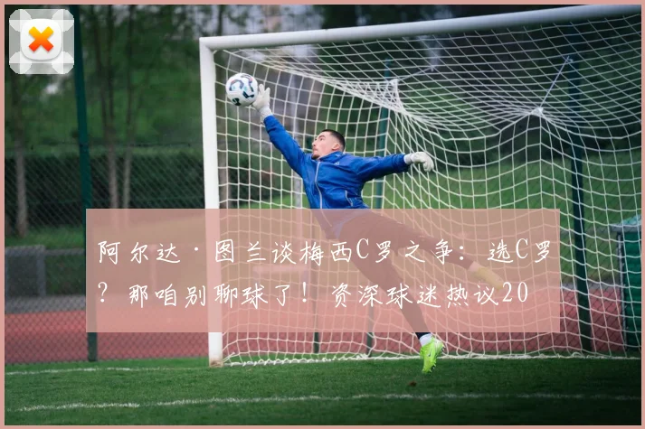 阿尔达·图兰谈梅西C罗之争：选C罗？那咱别聊球了！资深球迷热议2026年谁更胜一筹？