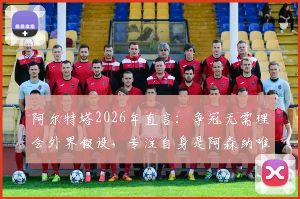 阿尔特塔2026年直言：争冠无需理会外界假设，专注自身是阿森纳唯一出路