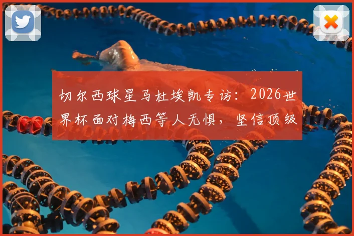 切尔西球星马杜埃凯专访:2026世界杯面对梅西等人无惧,坚信顶级对手更需提防我们