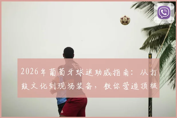2026年葡萄牙球迷助威指南:从打鼓文化到现场装备,教你营造顶级观赛氛围