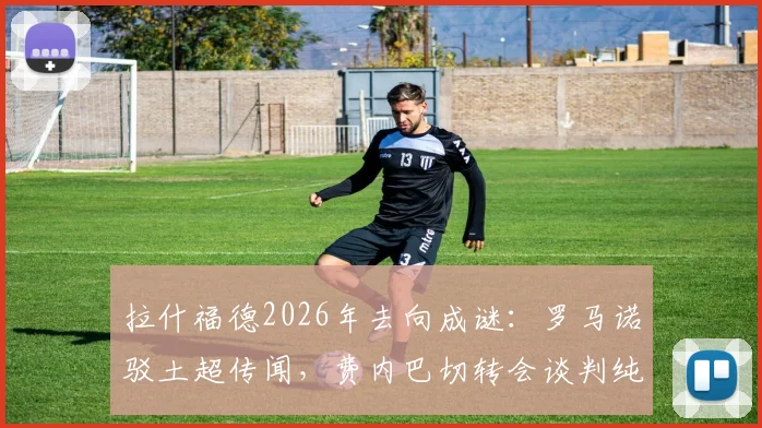 拉什福德2026年去向成谜:罗马诺驳土超传闻,费内巴切转会谈判纯属无稽之谈?